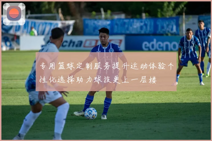 专用篮球定制服务提升运动体验个性化选择助力球技更上一层楼