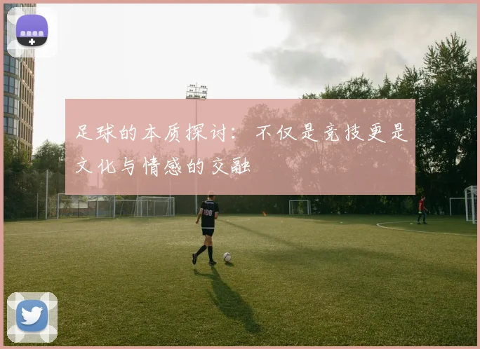 足球的本质探讨：不仅是竞技更是文化与情感的交融