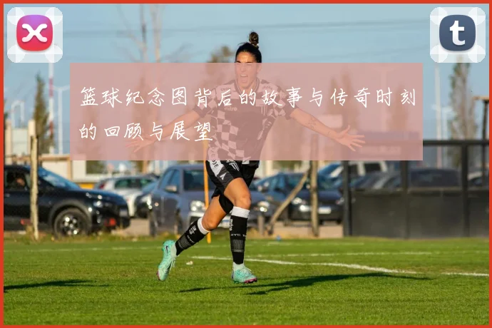 篮球纪念图背后的故事与传奇时刻的回顾与展望
