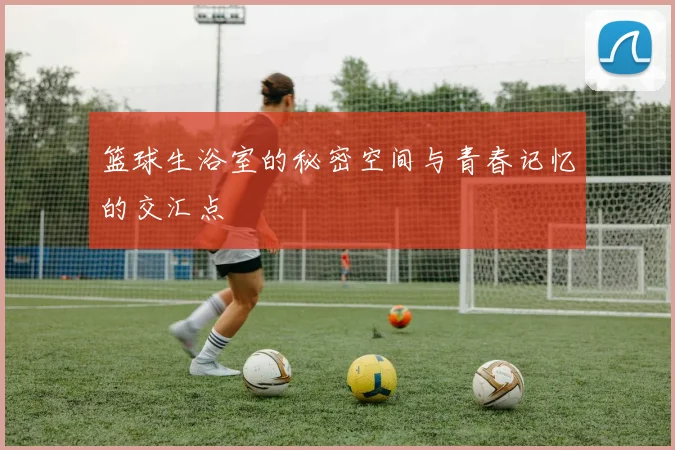 篮球生浴室的秘密空间与青春记忆的交汇点