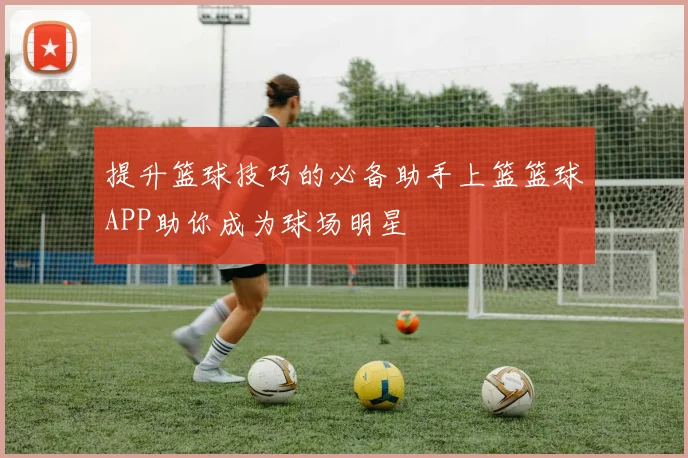提升篮球技巧的必备助手上篮篮球APP助你成为球场明星