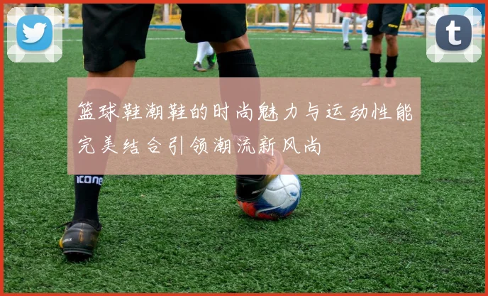 篮球鞋潮鞋的时尚魅力与运动性能完美结合引领潮流新风尚