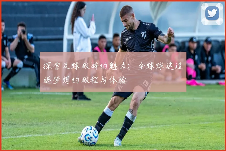 探索足球旅游的魅力：全球球迷追逐梦想的旅程与体验