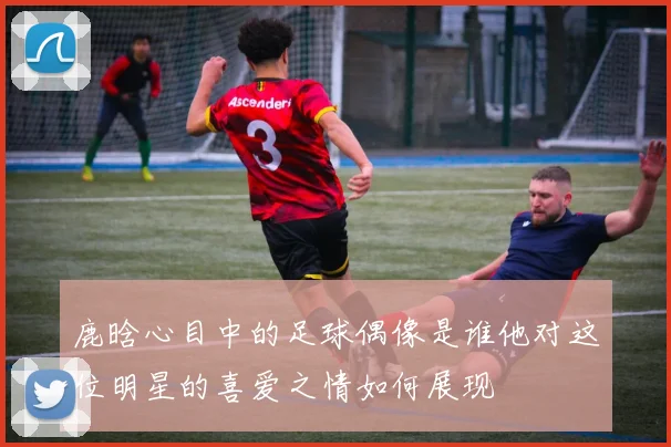 鹿晗心目中的足球偶像是谁他对这位明星的喜爱之情如何展现